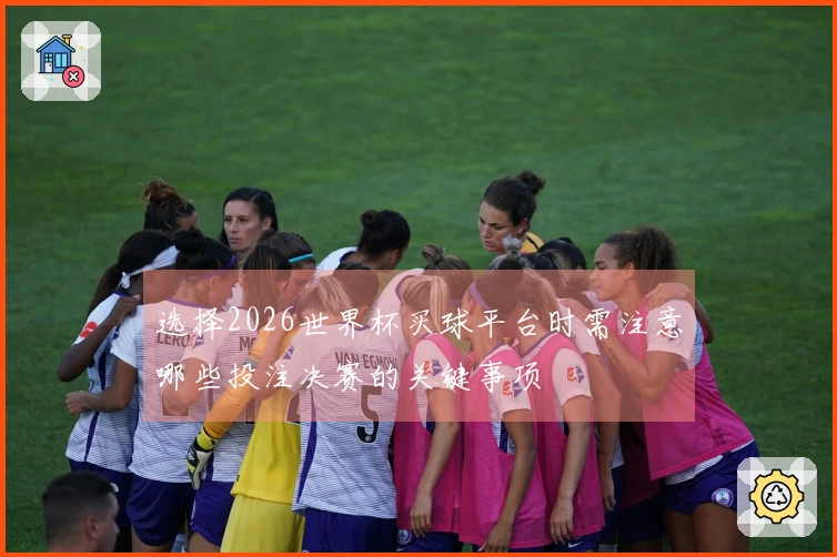 选择2026世界杯买球平台时需注意哪些投注决赛的关键事项