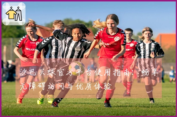 沙巴买球官方平台使用指南：畅享无障碍访问与优质体验
