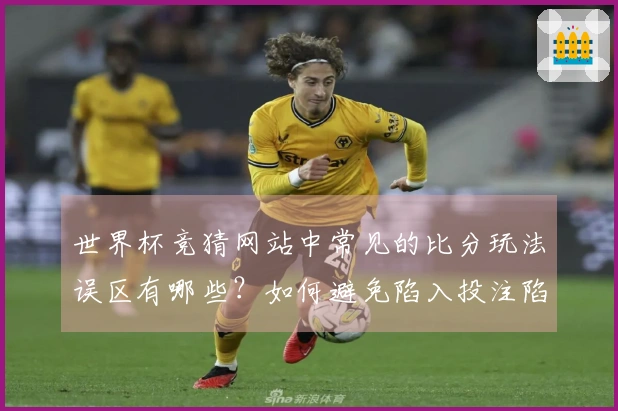 世界杯竞猜网站中常见的比分玩法误区有哪些？如何避免陷入投注陷阱？