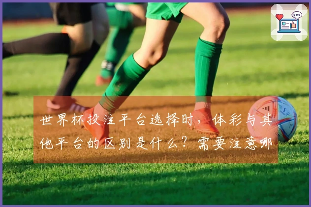 世界杯投注平台选择时，体彩与其他平台的区别是什么？需要注意哪些问题？