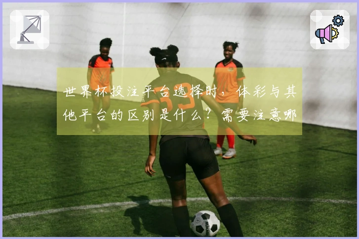 世界杯投注平台选择时，体彩与其他平台的区别是什么？需要注意哪些问题？