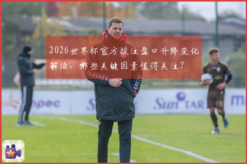 2026世界杯官方投注盘口升降变化解读，哪些关键因素值得关注？