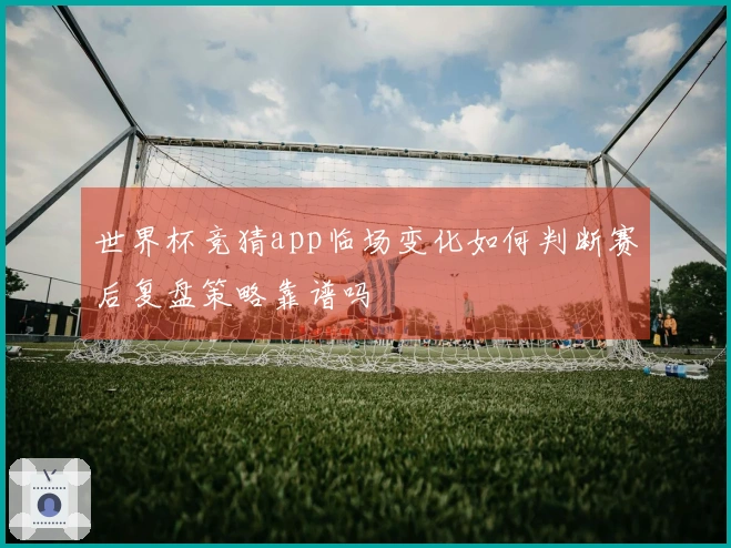 世界杯竞猜app临场变化如何判断赛后复盘策略靠谱吗